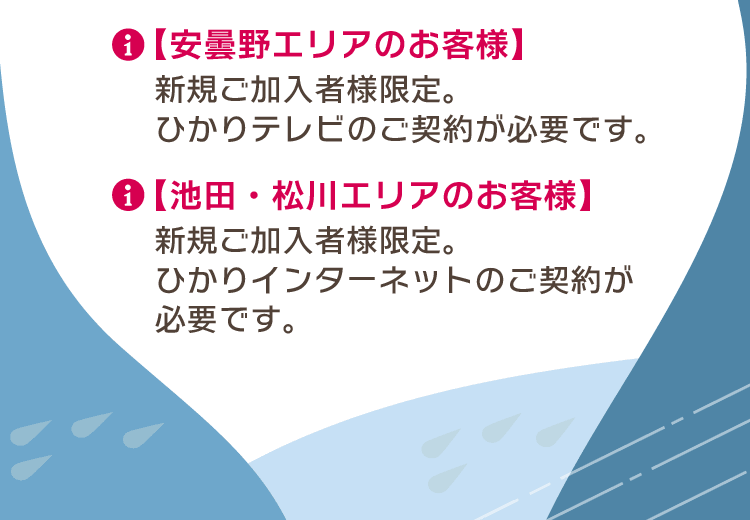 【安曇野エリアのお客様】新規ご加入者様限定。ひかりテレビのご契約が必要です。【池田・松川エリアのお客様】新規ご加入者様限定。ひかりインターネットのご契約が必要です。