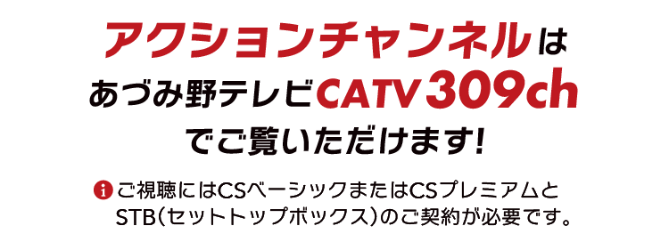 アクションチャンネルはCS309chでご覧いただけます。※ご視聴にはCSベーシックまたはCSプレミアムとSTB(セットトップボックス)のご契約が必要です。