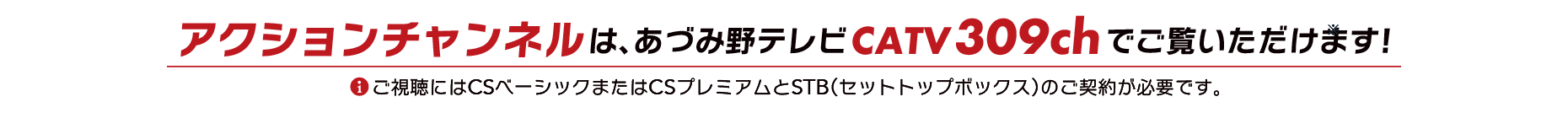 アクションチャンネルはCS309chでご覧いただけます。※ご視聴にはCSベーシックまたはCSプレミアムとSTB(セットトップボックス)のご契約が必要です。