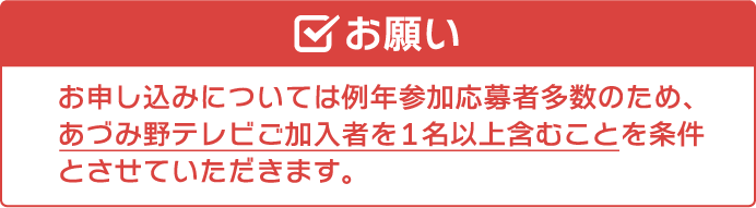 「お願い」例年参加応募者多数のため､原則各組あづみ野テレビご加入者を1名以上とさせていただきます。