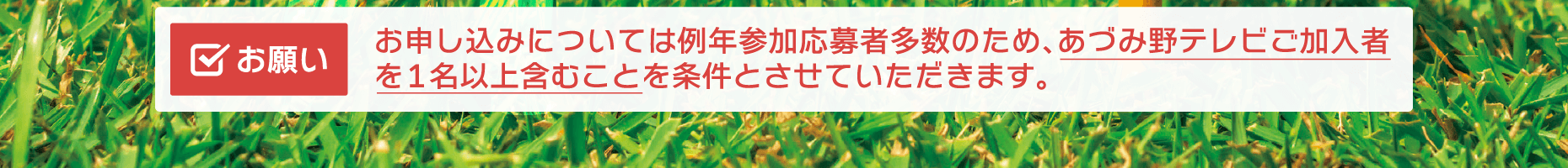 「お願い」例年参加応募者多数のため､原則各組あづみ野テレビご加入者を1名以上とさせていただきます。