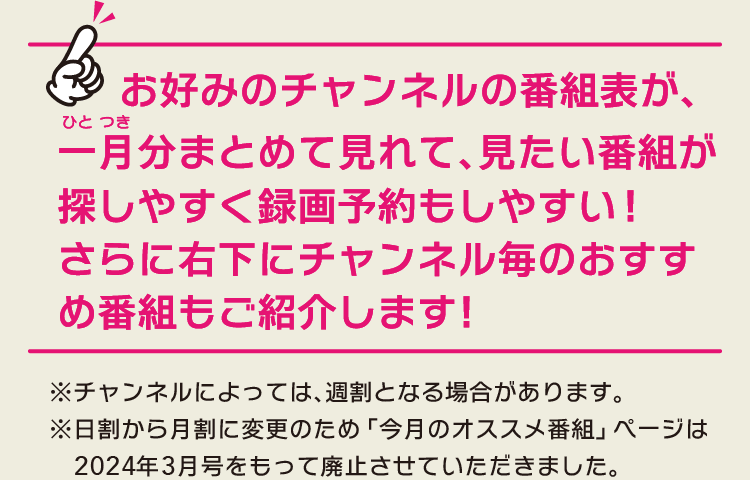 お好みのチャンネルの番組表が､一月分まとめて見れて､見たい番組が探しやすく録画予約もしやすい!さらに右下にチャンネル毎のおすすめ番組もご紹介します