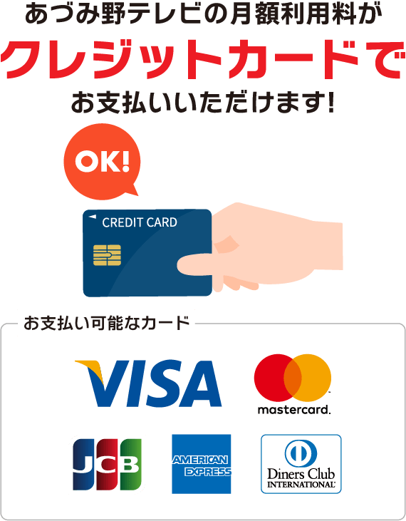 あづみ野テレビの月額利用料が「クレジットカード」でお支払いいただけます。お支払い可能なカードはビザ、マスターカード、ジェーシービー、アメリカンエクスプレス、ダイナースクラブです。