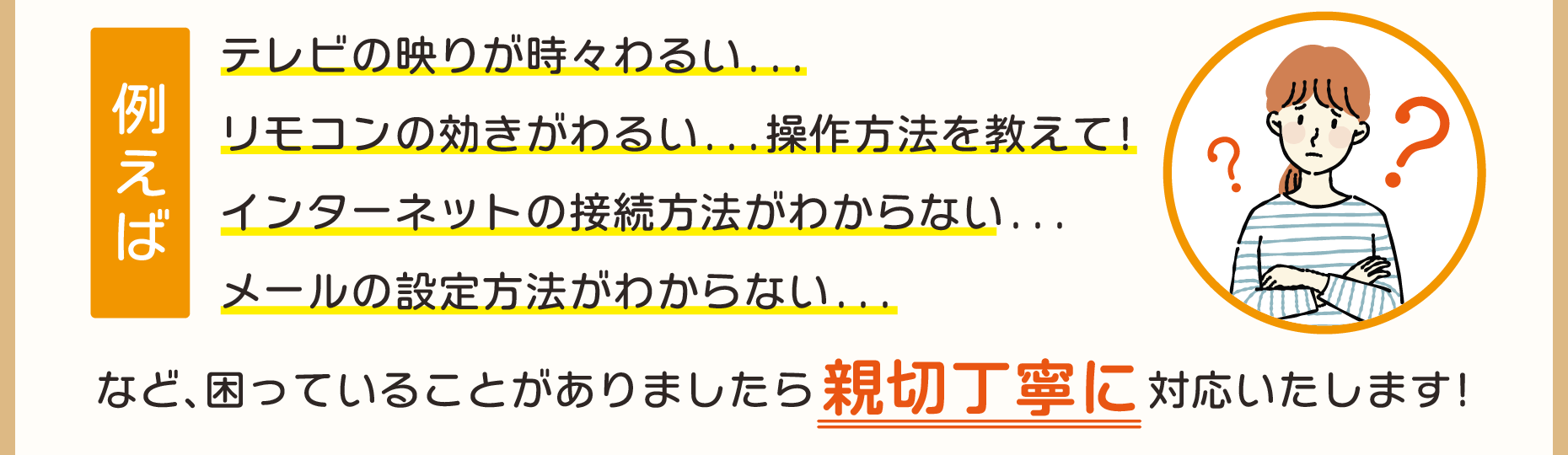 テレビの映りが時々わるい、リモコンの効きがわるい...操作方法を教えて、インターネットの接続方法がわからない、メールの設定方法がわからない