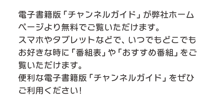 電子書籍版「チャンネルガイド」が弊社ホームページより無料でご覧いただけます。スマホやタブレットなどで、いつでもどこでもお好きな時に「番組表」や「おすすめ番組」をご覧いただけます。便利な電子書籍版「チャンネルガイド」をぜひご利用ください！
