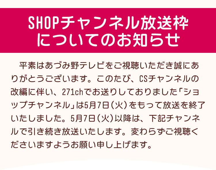 CSチャンネルの改編に伴い、現在271chでお送りしております「ショップチャンネル」は5月7日（火）14時をもって放送を終了いたしました。