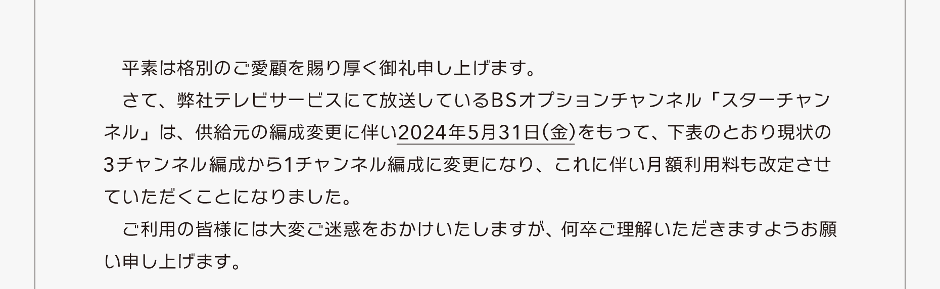 弊社テレビサービスにて放送しているBSオプションチャンネル「スターチャンネル」は、供給元の編成変更に伴い2024年5月31日(金)をもって、現状の3チャンネル編成から1チャンネル編成に変更になり、これに伴い月額利用料も改定させていただくことになりました。