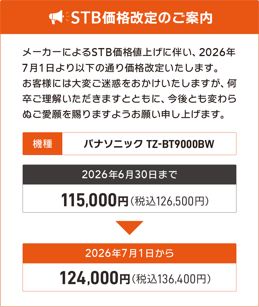 メーカーによるSTB価格値上げに伴い、2026年7月1日より以下の通り価格改定いたします。機種名：パナソニック TZ-BT9000BWが2026年6月30日まで115,000円（税込126,500円）、2026年7月1日から124,000円（税込136,400円）。