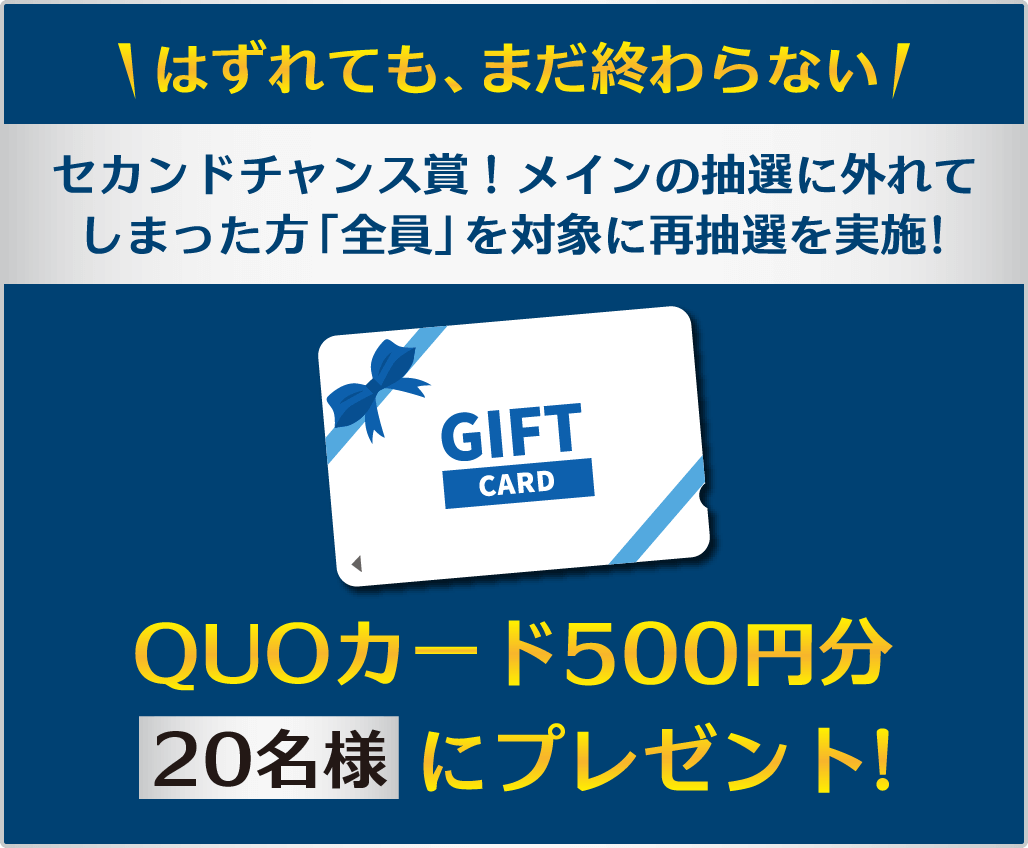 セカンドチャンス賞！メインの抽選に外れてしまった方「全員」を対象に、再抽選を実施。QUOカード500円分を20名様②プレゼント!