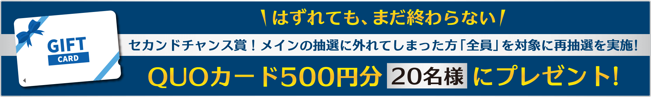 セカンドチャンス賞！メインの抽選に外れてしまった方「全員」を対象に、再抽選を実施。QUOカード500円分を20名様②プレゼント！