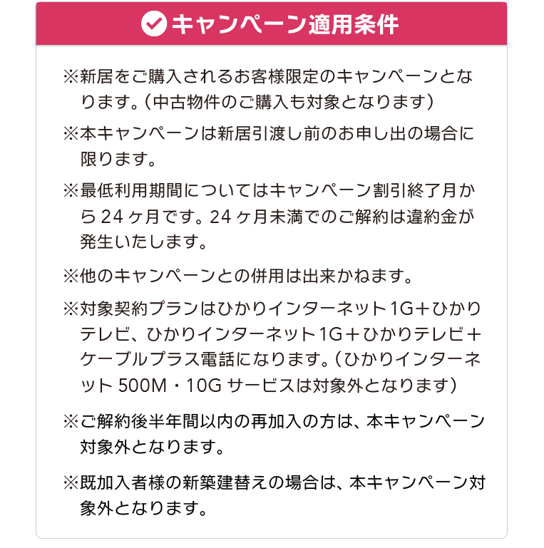 【キャンペーン適用条件】※新居をご購入されるお客様限定のキャンペーンとなります。（中古物件のご購入も対象となります） ※本キャンペーンは新居引渡し前のお申し出の場合に限ります。 ※最低利用期間についてはキャンペーン割引終了月から24ヶ月です。 24ヶ月未満でのご解約は違約金が発生いたします。 ※他のキャンペーンとの併用は出来かねます。 ※対象契約プランはひかりインターネット1G＋ひかりテレビ、ひかりインターネット1G＋ひかりテレビ＋ケーブルプラス電話になります。（ひかりインターネット500M・10Gサービスは対象外となります）※ご解約後半年間以内の再加入の方は本キャンペーン対象外となります。※既加入者様の新築建替えの場合は、本キャンペーン対象外となります。