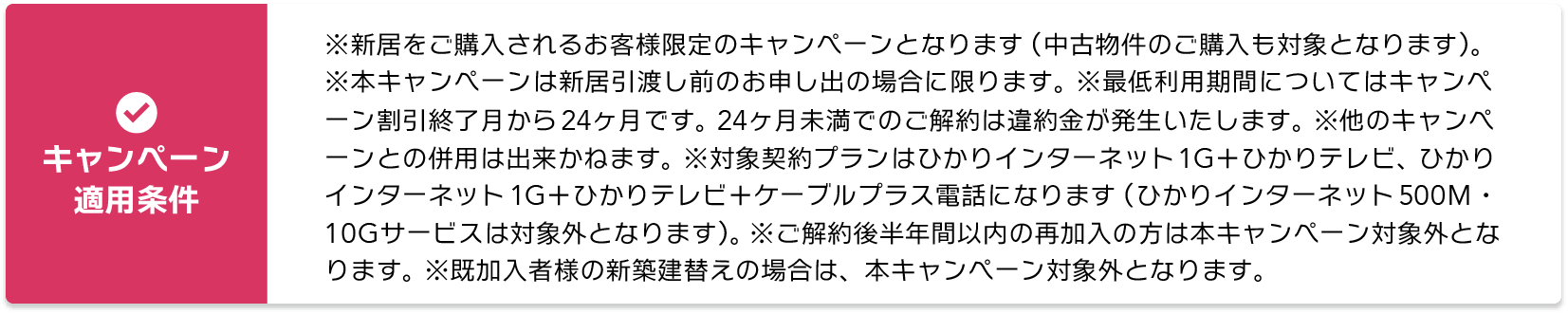 【キャンペーン適用条件】※新居をご購入されるお客様限定のキャンペーンとなります。（中古物件のご購入も対象となります） ※本キャンペーンは新居引渡し前のお申し出の場合に限ります。 ※最低利用期間についてはキャンペーン割引終了月から24ヶ月です。 24ヶ月未満でのご解約は違約金が発生いたします。 ※他のキャンペーンとの併用は出来かねます。 ※対象契約プランはひかりインターネット1G＋ひかりテレビ、ひかりインターネット1G＋ひかりテレビ＋ケーブルプラス電話になります。（ひかりインターネット500M・10Gサービスは対象外となります）※ご解約後半年間以内の再加入の方は本キャンペーン対象外となります。※既加入者様の新築建替えの場合は、本キャンペーン対象外となります。
