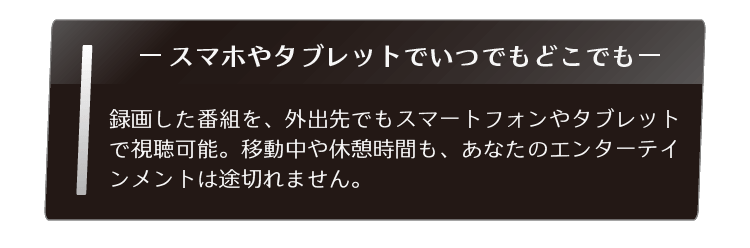 録画した番組を、外出先でもスマートフォンやタブレットで視聴可能